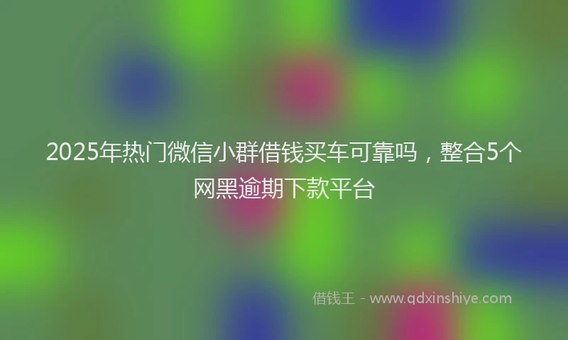 2025年热门微信小群借钱买车可靠吗，整合5个网黑逾期下款平台