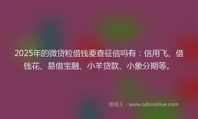 2025年的微贷粒借钱要查征信吗有：信用飞、借钱花、易借宝融、小羊贷款、小象分期等。