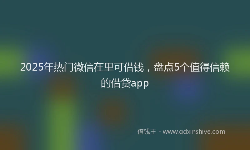 2025年热门微信在里可借钱，盘点5个值得信赖的借贷app