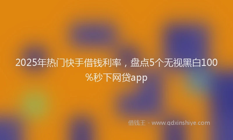 2025年热门快手借钱利率，盘点5个无视黑白100%秒下网贷app