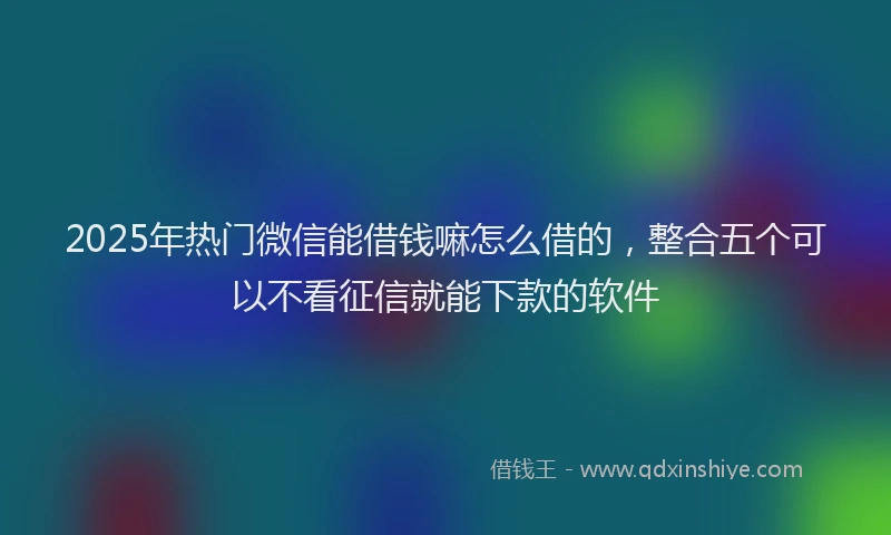 2025年热门微信能借钱嘛怎么借的，整合五个可以不看征信就能下款的软件
