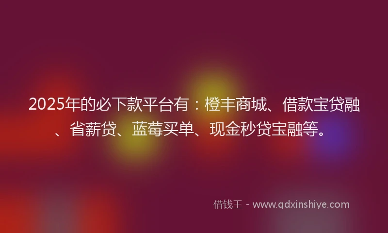 2025年的必下款平台有：橙丰商城、借款宝贷融、省薪贷、蓝莓买单、现金秒贷宝融等。