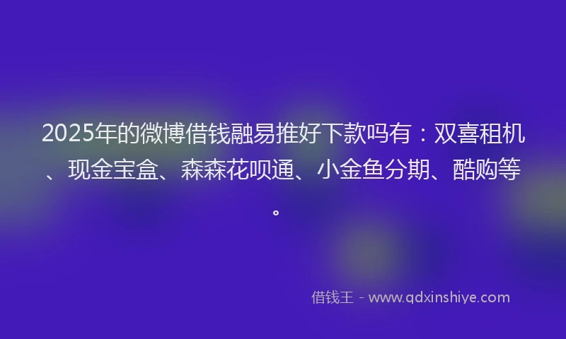 2025年的微博借钱融易推好下款吗有：双喜租机、现金宝盒、森森花呗通、小金鱼分期、酷购等。