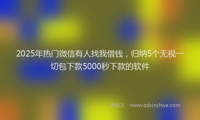 2025年热门微信有人找我借钱，归纳5个无视一切包下款5000秒下款的软件