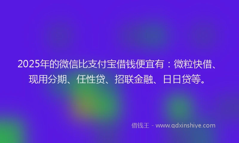 2025年的微信比支付宝借钱便宜有：微粒快借、现用分期、任性贷、招联金融、日日贷等。
