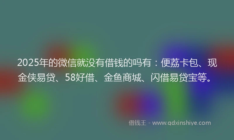 2025年的微信就没有借钱的吗有：便荔卡包、现金侠易贷、58好借、金鱼商城、闪借易贷宝等。
