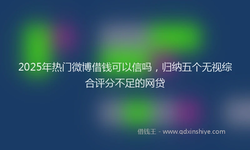 2025年热门微博借钱可以信吗，归纳五个无视综合评分不足的网贷