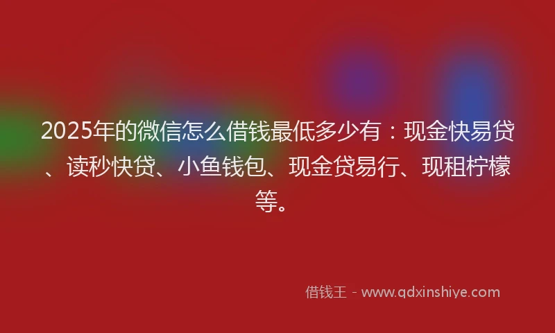 2025年的微信怎么借钱最低多少有：现金快易贷、读秒快贷、小鱼钱包、现金贷易行、现租柠檬等。