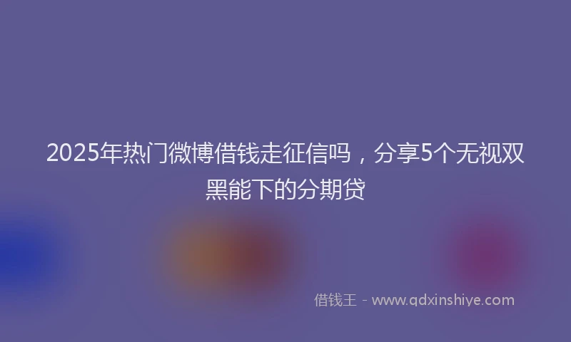 2025年热门微博借钱走征信吗，分享5个无视双黑能下的分期贷