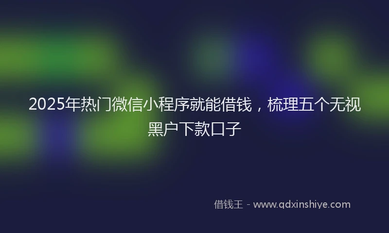 2025年热门微信小程序就能借钱，梳理五个无视黑户下款口子