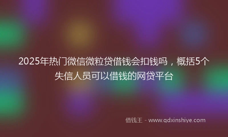 2025年热门微信微粒贷借钱会扣钱吗，概括5个失信人员可以借钱的网贷平台