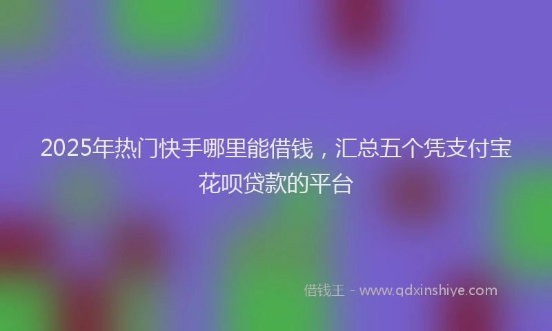 2025年热门快手哪里能借钱，汇总五个凭支付宝花呗贷款的平台