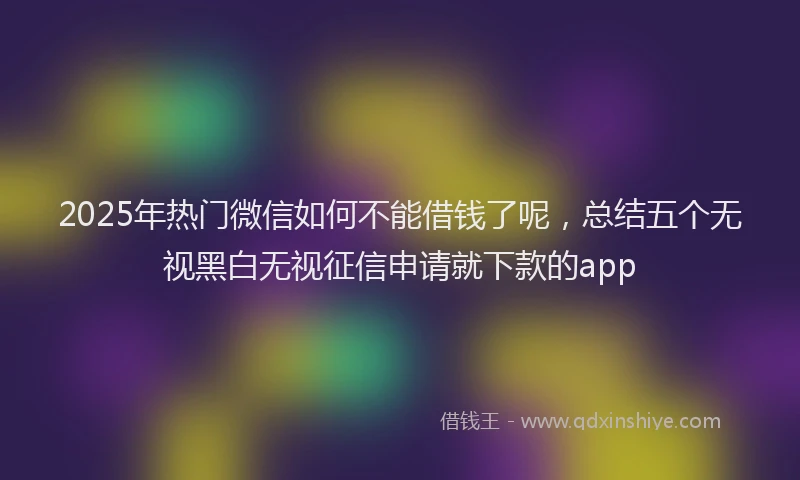 2025年热门微信如何不能借钱了呢，总结五个无视黑白无视征信申请就下款的app