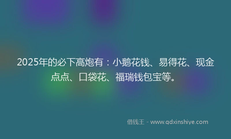 2025年的必下高炮有：小鹅花钱、易得花、现金点点、口袋花、福瑞钱包宝等。