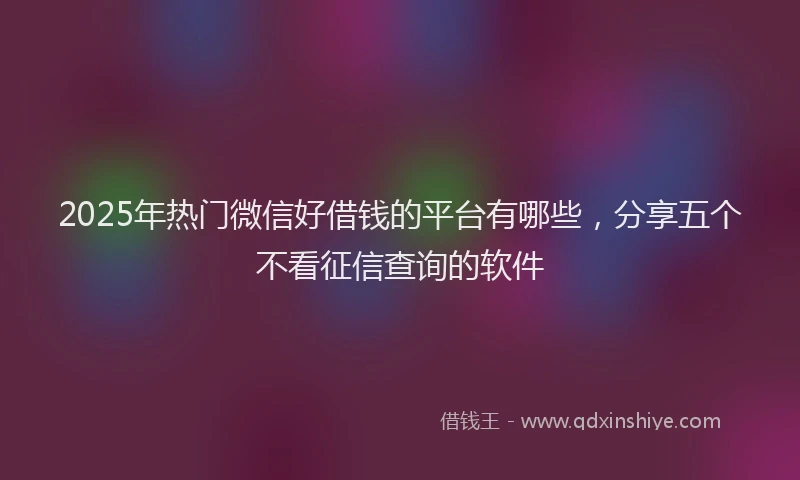 2025年热门微信好借钱的平台有哪些，分享五个不看征信查询的软件