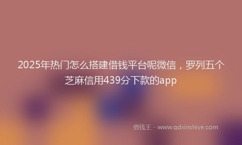 2025年热门怎么搭建借钱平台呢微信，罗列五个芝麻信用439分下款的app