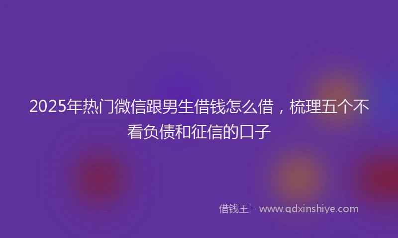2025年热门微信跟男生借钱怎么借，梳理五个不看负债和征信的口子