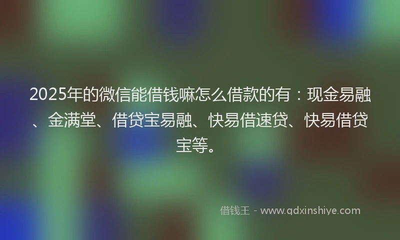 2025年的微信能借钱嘛怎么借款的有：现金易融、金满堂、借贷宝易融、快易借速贷、快易借贷宝等。