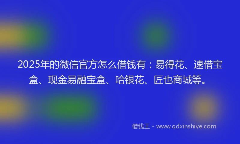 2025年的微信官方怎么借钱有：易得花、速借宝盒、现金易融宝盒、哈银花、匠也商城等。