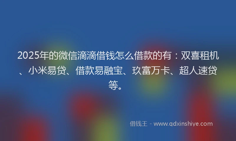 2025年的微信滴滴借钱怎么借款的有：双喜租机、小米易贷、借款易融宝、玖富万卡、超人速贷等。