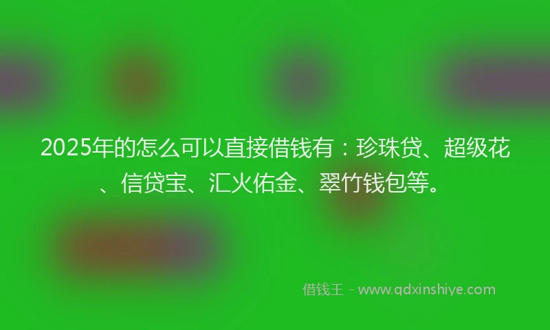 2025年的怎么可以直接借钱有：珍珠贷、超级花、信贷宝、汇火佑金、翠竹钱包等。