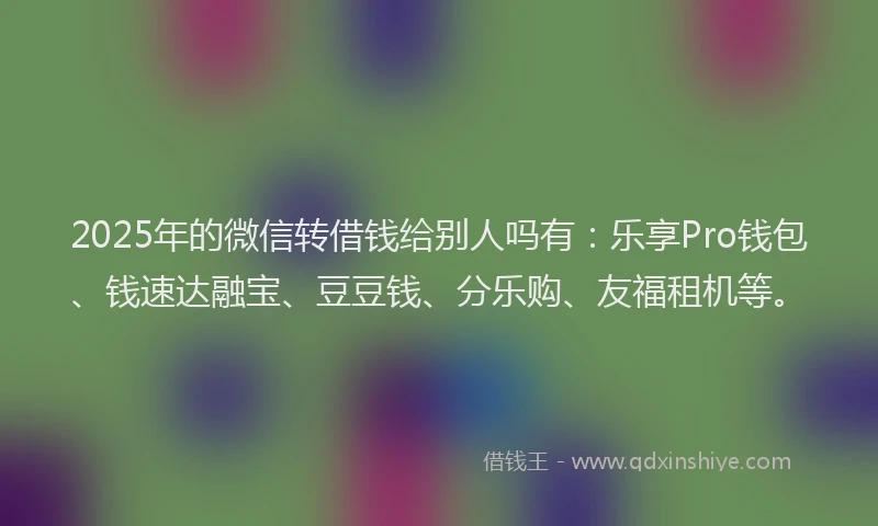 2025年的微信转借钱给别人吗有：乐享Pro钱包、钱速达融宝、豆豆钱、分乐购、友福租机等。