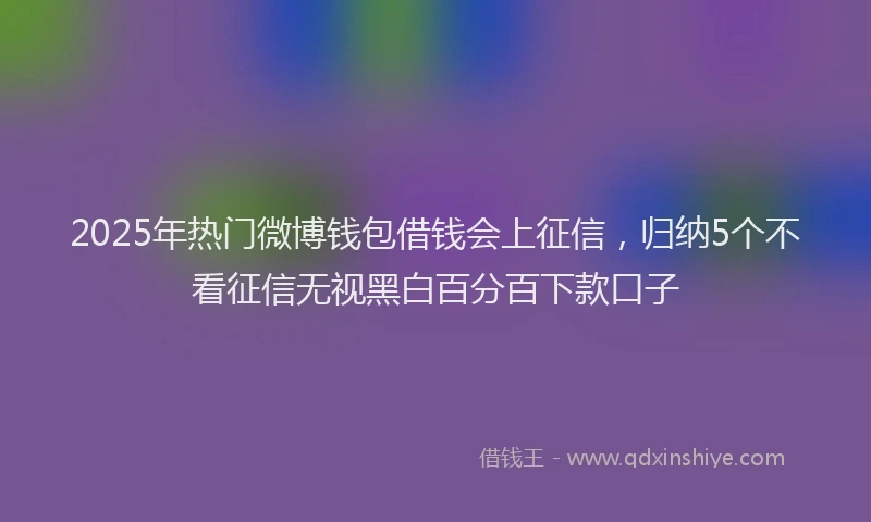 2025年热门微博钱包借钱会上征信，归纳5个不看征信无视黑白百分百下款口子
