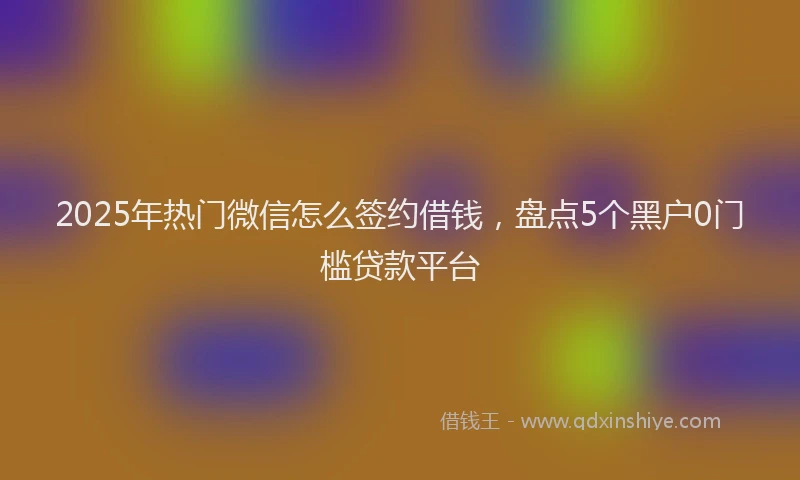 2025年热门微信怎么签约借钱，盘点5个黑户0门槛贷款平台
