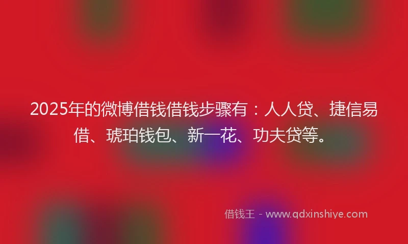 2025年的微博借钱借钱步骤有：人人贷、捷信易借、琥珀钱包、新一花、功夫贷等。