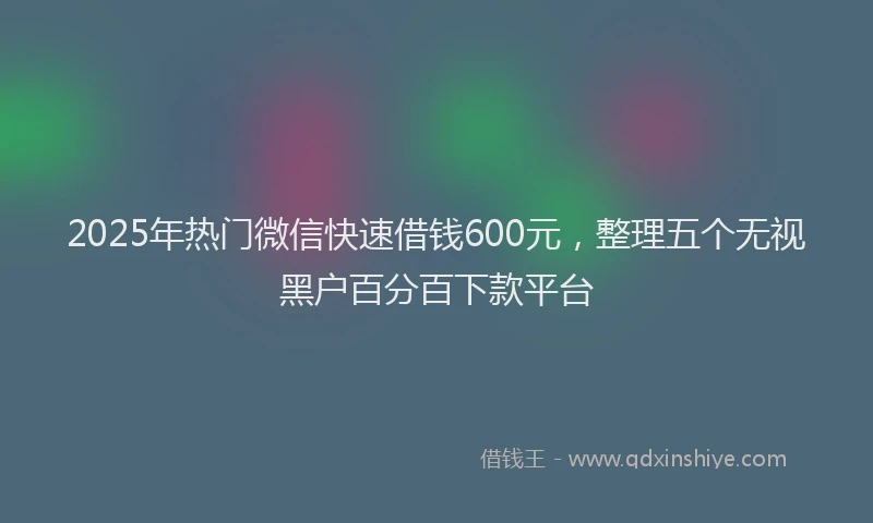 2025年热门微信快速借钱600元，整理五个无视黑户百分百下款平台
