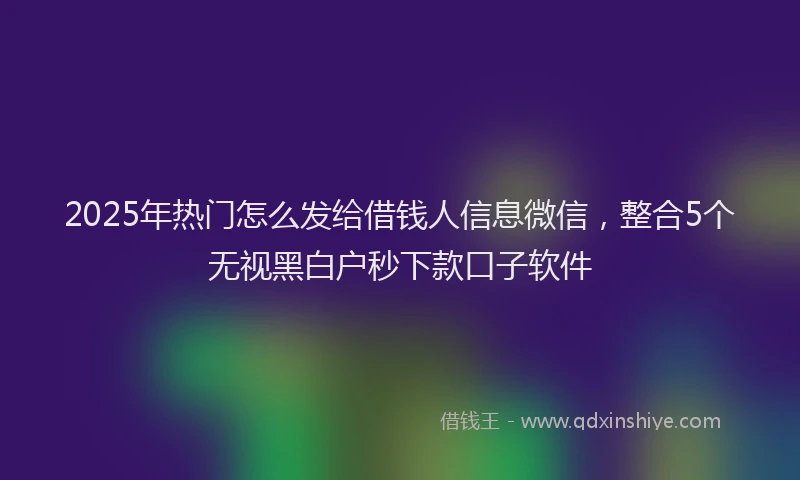 2025年热门怎么发给借钱人信息微信，整合5个无视黑白户秒下款口子软件