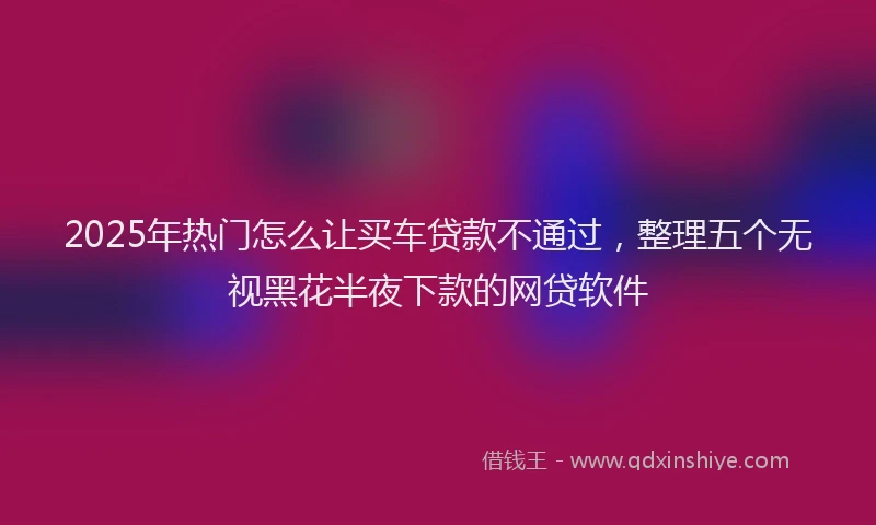 2025年热门怎么让买车贷款不通过，整理五个无视黑花半夜下款的网贷软件