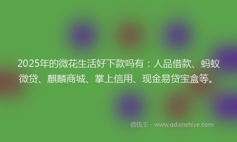 2025年的微花生活好下款吗有：人品借款、蚂蚁微贷、麒麟商城、掌上信用、现金易贷宝盒等。