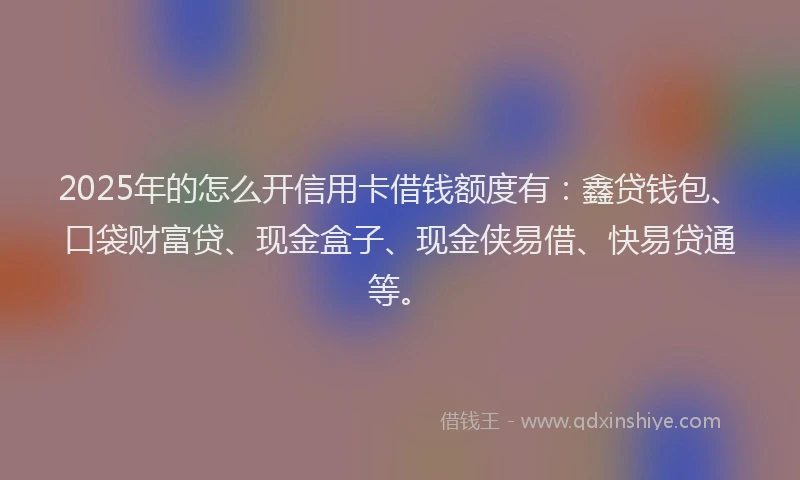 2025年的怎么开信用卡借钱额度有：鑫贷钱包、口袋财富贷、现金盒子、现金侠易借、快易贷通等。