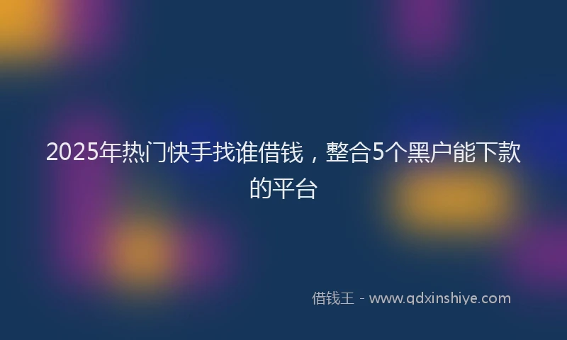 2025年热门快手找谁借钱,整合5个黑户能下款的平台