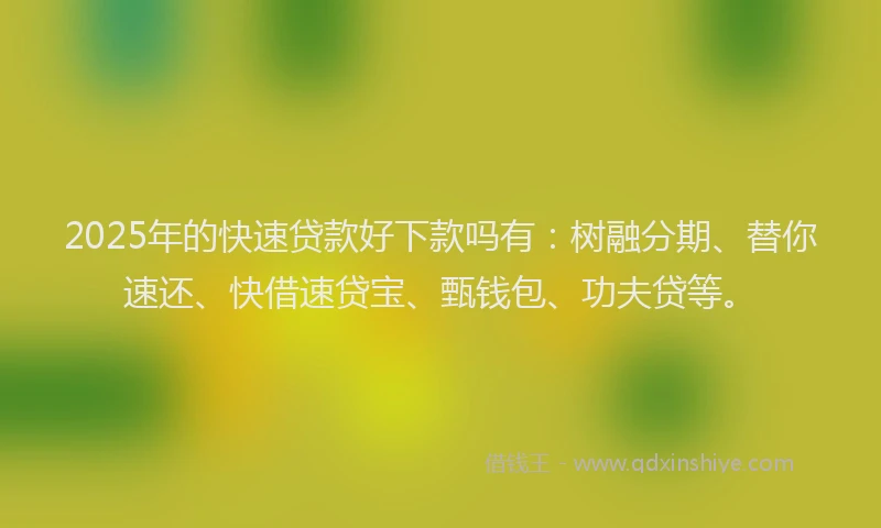 2025年的快速贷款好下款吗有：树融分期、替你速还、快借速贷宝、甄钱包、功夫贷等。