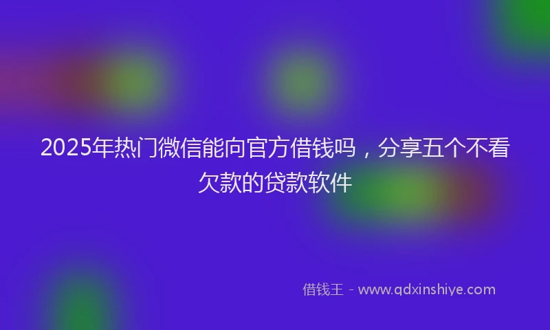 2025年热门微信能向官方借钱吗，分享五个不看欠款的贷款软件