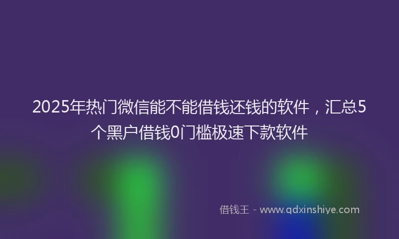 2025年热门微信能不能借钱还钱的软件，汇总5个黑户借钱0门槛极速下款软件