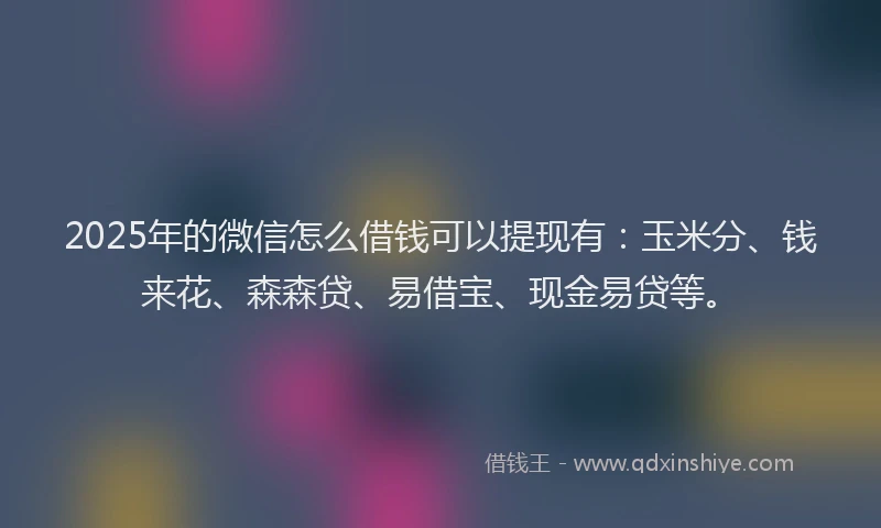 2025年的微信怎么借钱可以提现有：玉米分、钱来花、森森贷、易借宝、现金易贷等。