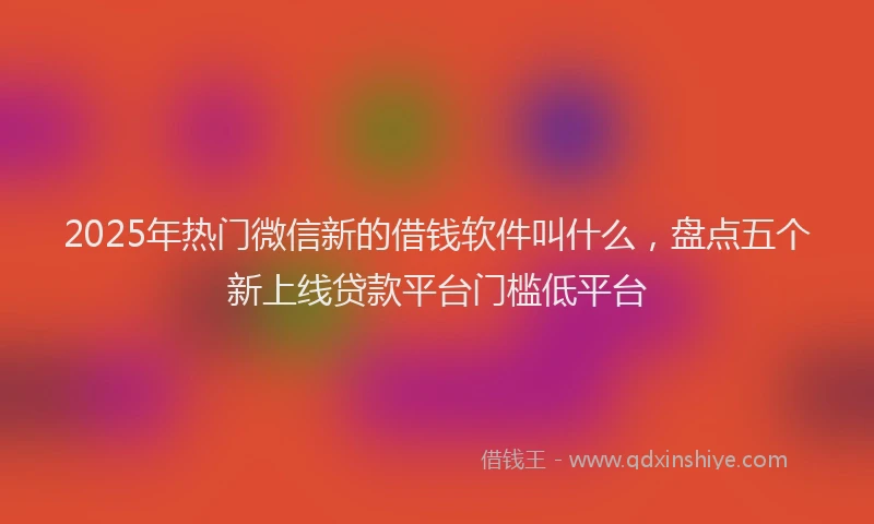 2025年热门微信新的借钱软件叫什么，盘点五个新上线贷款平台门槛低平台