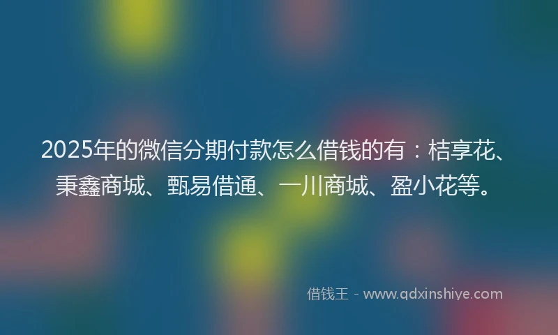 2025年的微信分期付款怎么借钱的有：桔享花、秉鑫商城、甄易借通、一川商城、盈小花等。