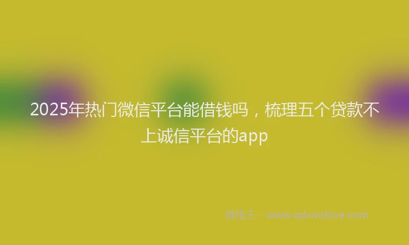 2025年热门微信平台能借钱吗，梳理五个贷款不上诚信平台的app