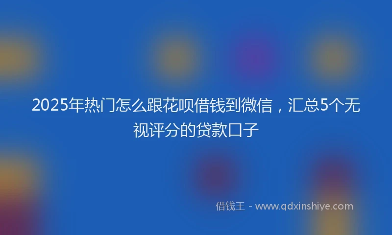 2025年热门怎么跟花呗借钱到微信，汇总5个无视评分的贷款口子