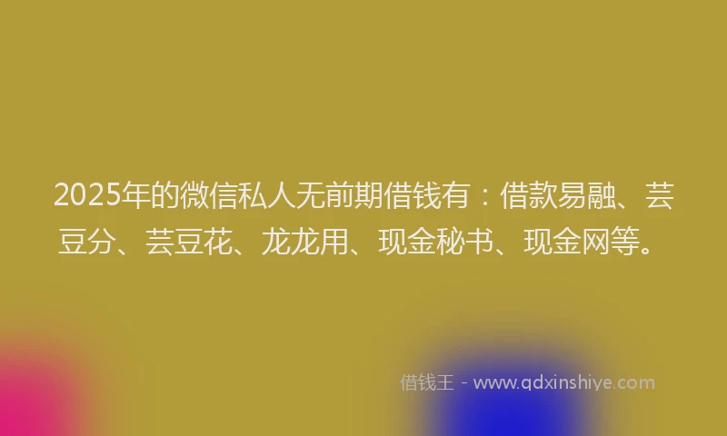 2025年的微信私人无前期借钱有：借款易融、芸豆分、芸豆花、龙龙用、现金秘书、现金网等。