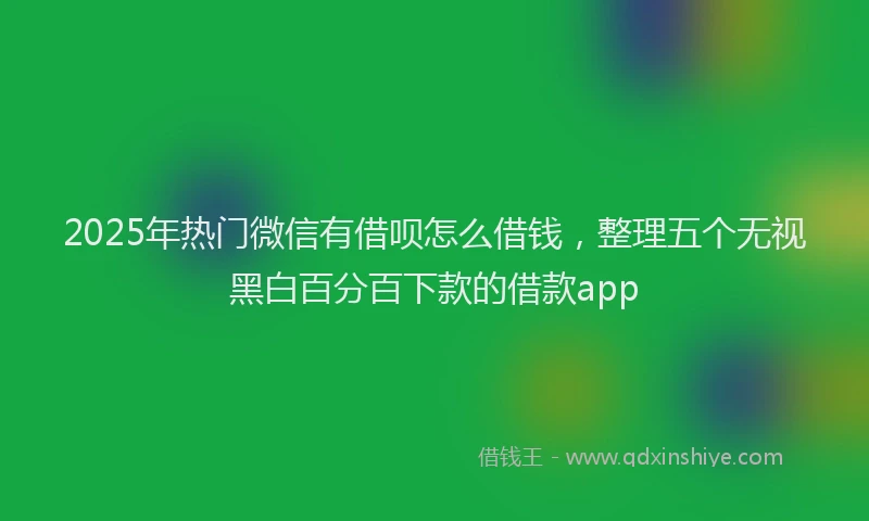 2025年热门微信有借呗怎么借钱，整理五个无视黑白百分百下款的借款app