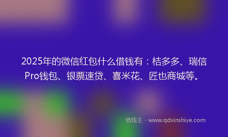2025年的微信红包什么借钱有：桔多多、瑞信Pro钱包、银票速贷、喜米花、匠也商城等。