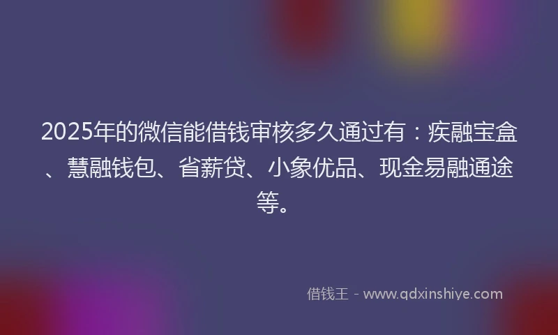 2025年的微信能借钱审核多久通过有：疾融宝盒、慧融钱包、省薪贷、小象优品、现金易融通途等。