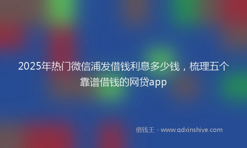 2025年热门微信浦发借钱利息多少钱，梳理五个靠谱借钱的网贷app