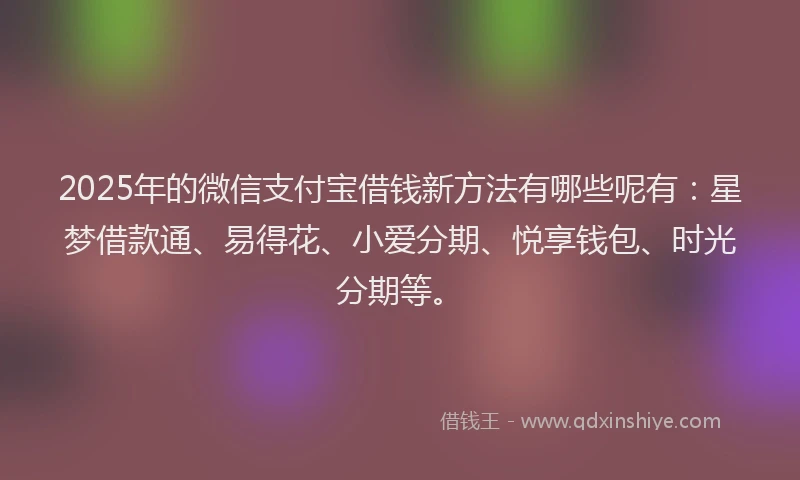 2025年的微信支付宝借钱新方法有哪些呢有：星梦借款通、易得花、小爱分期、悦享钱包、时光分期等。