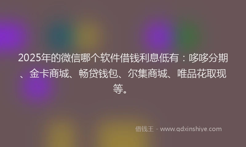 2025年的微信哪个软件借钱利息低有：哆哆分期、金卡商城、畅贷钱包、尔集商城、唯品花取现等。